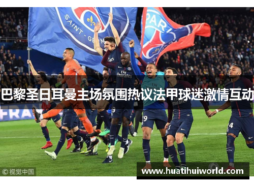 巴黎圣日耳曼主场氛围热议法甲球迷激情互动 巴黎圣日耳曼主场氛围热议法甲球迷激情互动